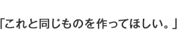 これと同じものを作ってほしい